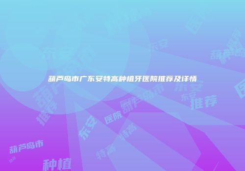 葫芦岛市广东安特高种植牙医院推荐及详情