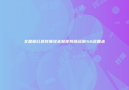 全国暗红色妊娠纹去除医院排名前50名盘点