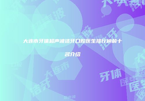 大连市牙体超声波洁牙口腔医生排行榜前十名介绍
