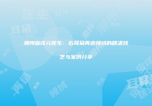 潮州宿译元医生：右耳朵再造领域的精湛技艺与案例分享