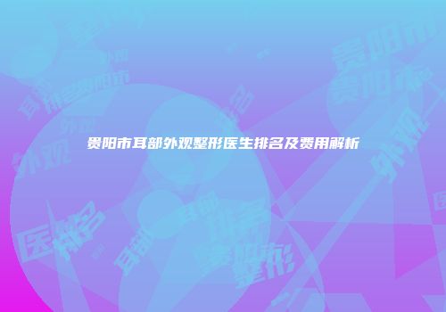 贵阳市耳部外观整形医生排名及费用解析