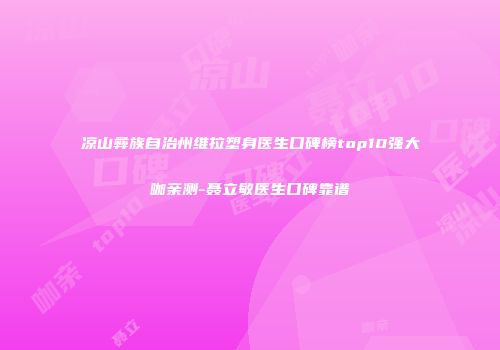 凉山彝族自治州维拉塑身医生口碑榜top10强大咖亲测-聂立敏医生口碑靠谱