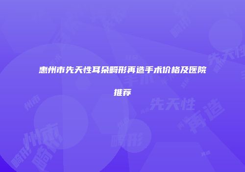 惠州市先天性耳朵畸形再造手术价格及医院推荐