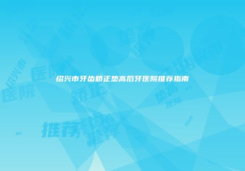 绍兴市牙齿矫正垫高后牙医院推荐指南