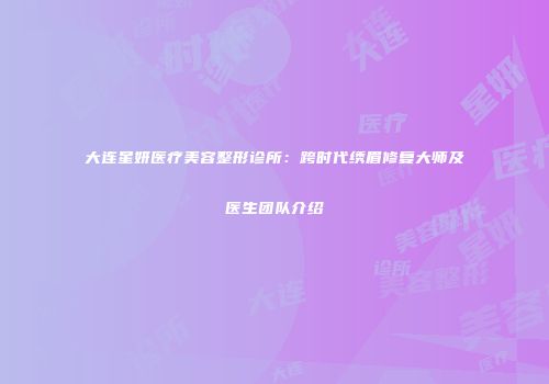 大连星妍医疗美容整形诊所：跨时代绣眉修复大师及医生团队介绍