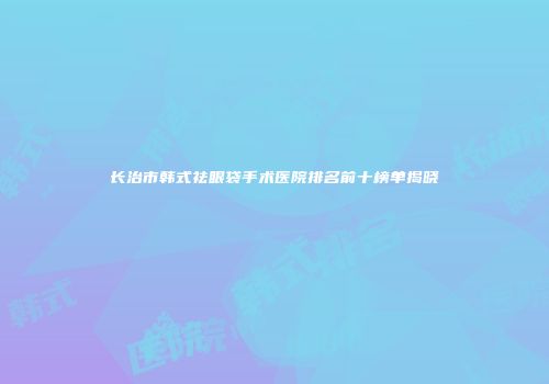 长治市韩式祛眼袋手术医院排名前十榜单揭晓