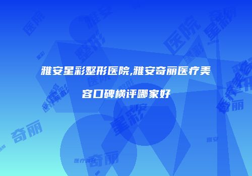 雅安星彩整形医院,雅安奇丽医疗美容口碑横评哪家好