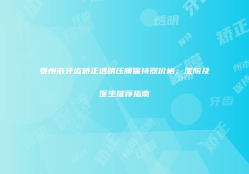 泰州市牙齿矫正透明压膜保持器价格、医院及医生推荐指南