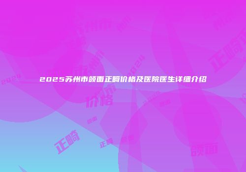 2025苏州市颌面正畸价格及医院医生详细介绍