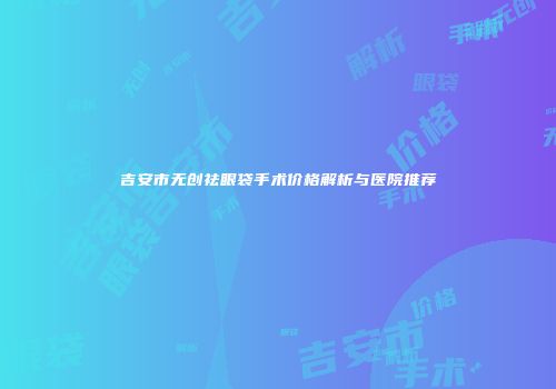 吉安市无创祛眼袋手术价格解析与医院推荐