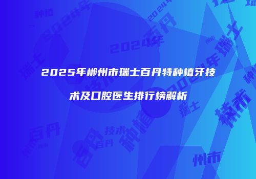 2025年郴州市瑞士百丹特种植牙技术及口腔医生排行榜解析
