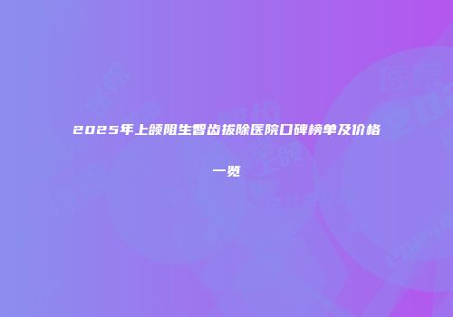2025年上颌阻生智齿拔除医院口碑榜单及价格一览