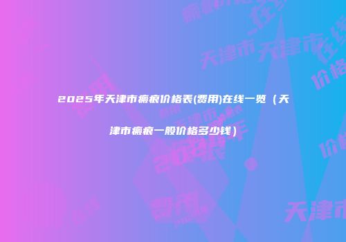 2025年天津市瘢痕价格表(费用)在线一览（天津市瘢痕一般价格多少钱）