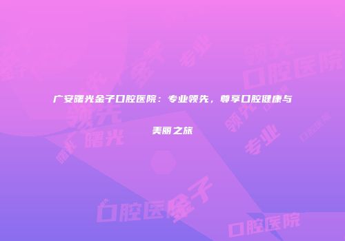 广安曙光金子口腔医院：专业领先，尊享口腔健康与美丽之旅