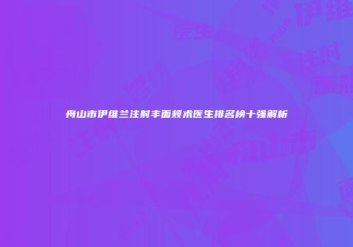舟山市伊维兰注射丰面颊术医生排名榜十强解析