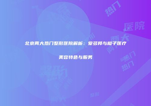 北京两大热门整形医院解析：爱多邦与橙子医疗美容特色与服务