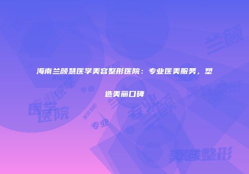 海南兰颜慧医学美容整形医院：专业医美服务，塑造美丽口碑