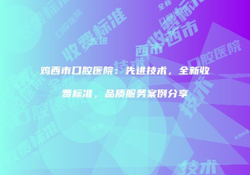 鸡西市口腔医院：先进技术，全新收费标准，品质服务案例分享