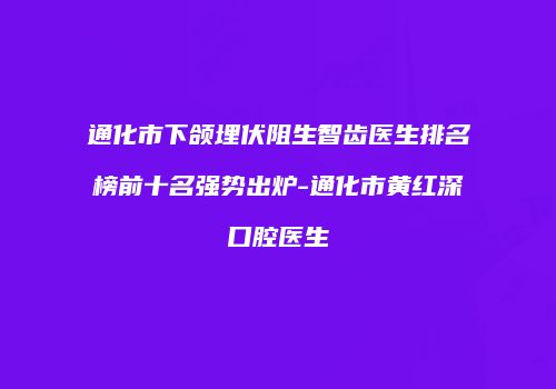 通化市下颌埋伏阻生智齿医生排名榜前十名强势出炉-通化市黄红深口腔医生