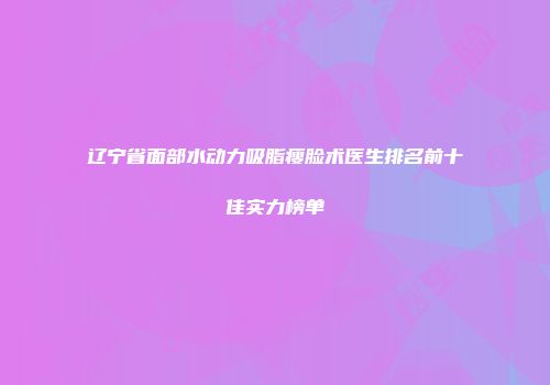 辽宁省面部水动力吸脂瘦脸术医生排名前十佳实力榜单