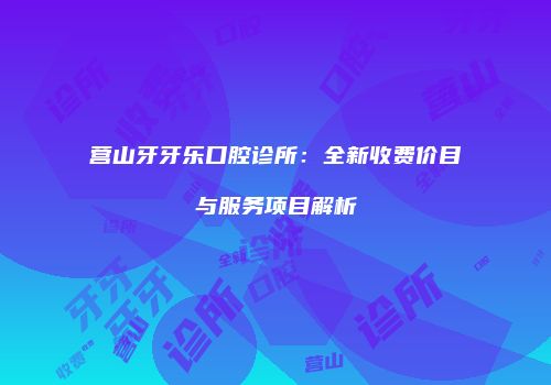 营山牙牙乐口腔诊所：全新收费价目与服务项目解析