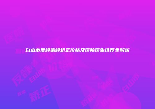 白山市反颌偏颌矫正价格及医院医生推荐全解析