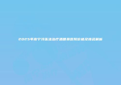 2025年南宁冷冻法治疗酒糟鼻医院价格及排名解析
