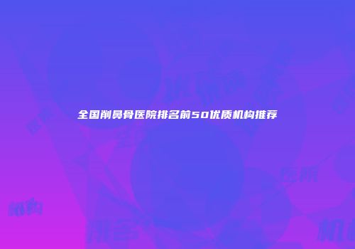全国削鼻骨医院排名前50优质机构推荐