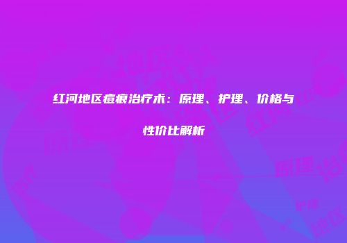 红河地区痘痕治疗术：原理、护理、价格与性价比解析