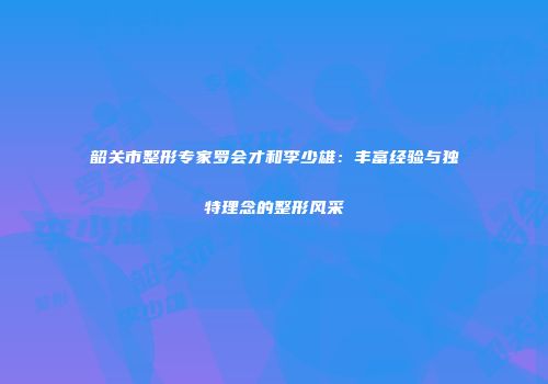 韶关市整形专家罗会才和李少雄：丰富经验与独特理念的整形风采