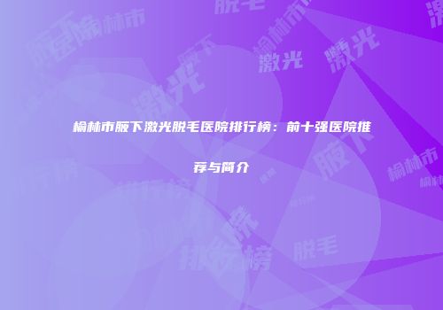 榆林市腋下激光脱毛医院排行榜：前十强医院推荐与简介