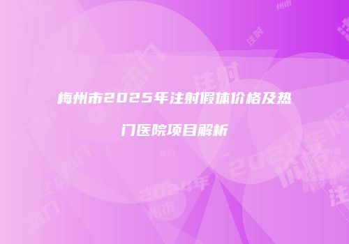 梅州市2025年注射假体价格及热门医院项目解析