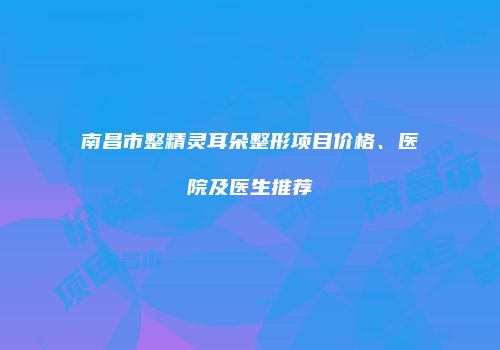 南昌市整精灵耳朵整形项目价格、医院及医生推荐