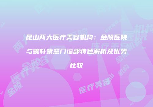 昆山两大医疗美容机构：金陵医院与婉轩紫慧门诊部特色解析及优势比较