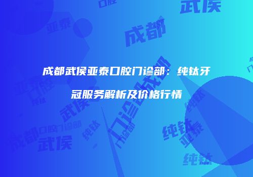 成都武侯亚泰口腔门诊部：纯钛牙冠服务解析及价格行情
