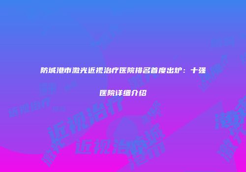 防城港市激光近视治疗医院排名首度出炉：十强医院详细介绍