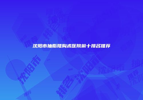 沈阳市抽脂隆胸术医院前十排名推荐