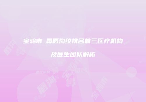 宝鸡市袪鼻唇沟纹排名前三医疗机构及医生团队解析
