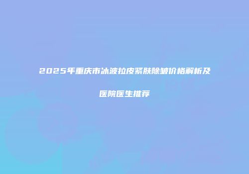 2025年重庆市冰波拉皮紧肤除皱价格解析及医院医生推荐