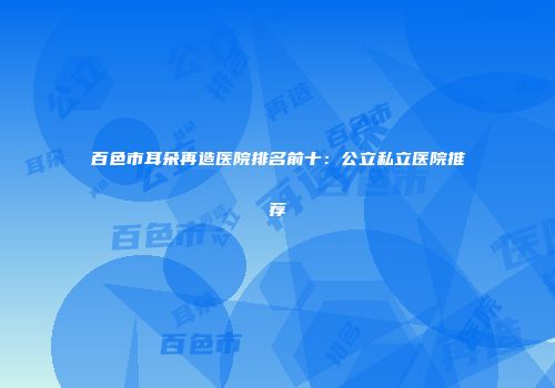 百色市耳朵再造医院排名前十：公立私立医院推荐
