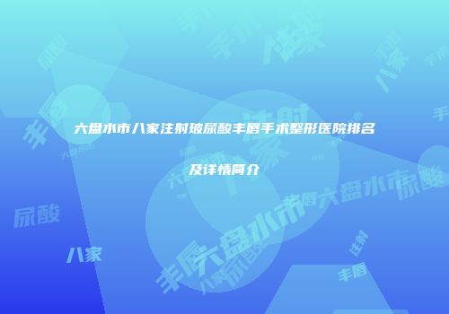 六盘水市八家注射玻尿酸丰唇手术整形医院排名及详情简介