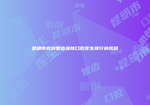 昆明市微创智齿拔除口腔医生排行榜揭晓