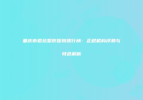 重庆市痘坑整形医院排行榜：正规机构评测与特色解析