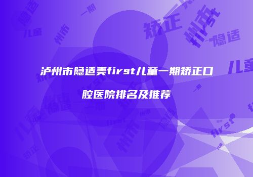 泸州市隐适美first儿童一期矫正口腔医院排名及推荐