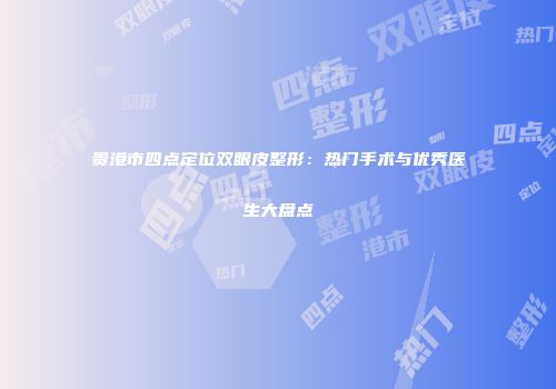 贵港市四点定位双眼皮整形：热门手术与优秀医生大盘点