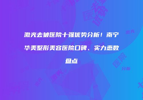 激光去皱医院十强优势分析！南宁华美整形美容医院口碑、实力悉数盘点