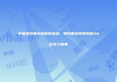 中国豆印痕去除医院排名：豆印痕去除医院前50位实力榜单