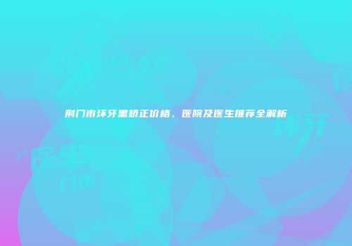 荆门市坏牙黑矫正价格、医院及医生推荐全解析