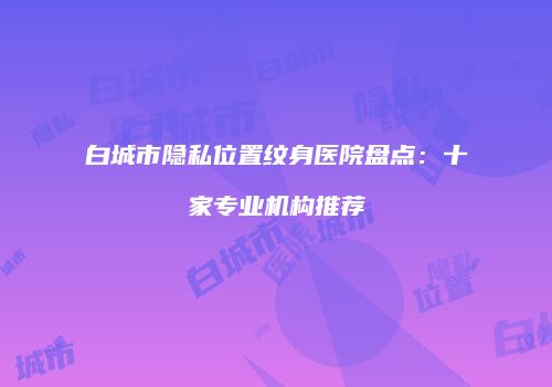 白城市隐私位置纹身医院盘点：十家专业机构推荐