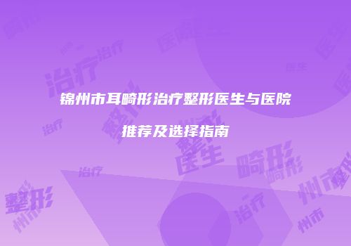 锦州市耳畸形治疗整形医生与医院推荐及选择指南